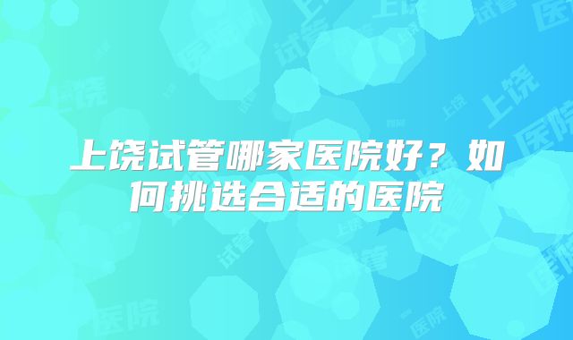 上饶试管哪家医院好?如何挑选合适的医院
