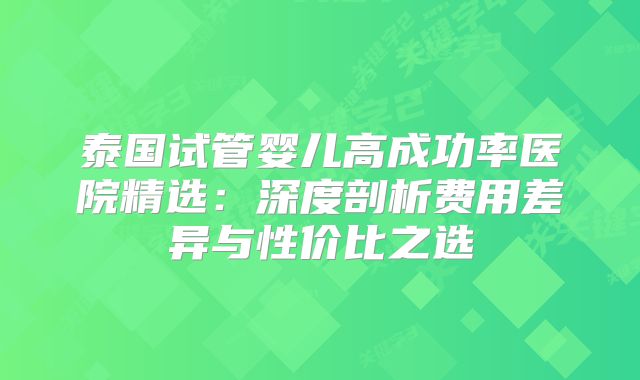 泰国试管婴儿高成功率医院精选：深度剖析费用差异与性价比之选