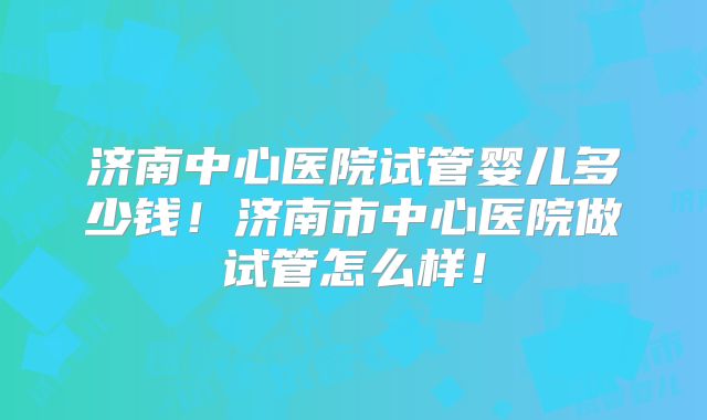 济南中心医院试管婴儿多少钱！济南市中心医院做试管怎么样！