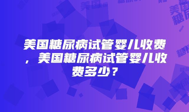 美国糖尿病试管婴儿收费,美国糖尿病试管婴儿收费多少?