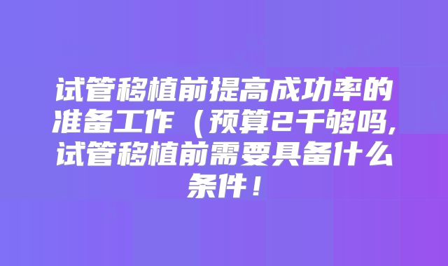 试管移植前提高成功率的准备工作（预算2千够吗,试管移植前需要具备什么条件！