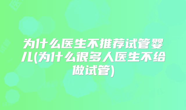 为什么医生不推荐试管婴儿(为什么很多人医生不给做试管)