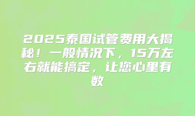 2025泰国试管费用大揭秘!一般情况下,15万左右就能搞定,让您心里有数