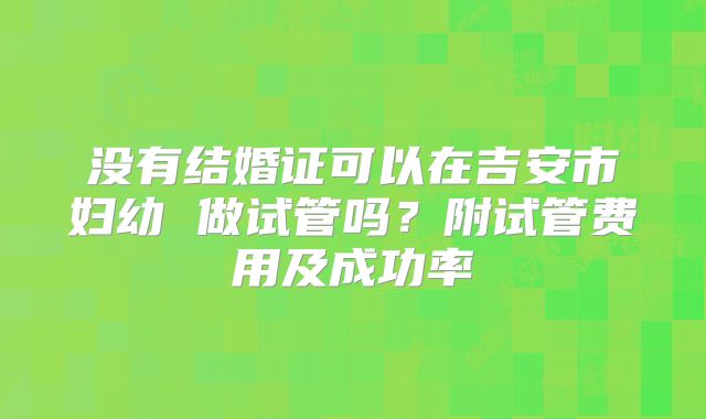 没有结婚证可以在吉安市妇幼 做试管吗？附试管费用及成功率