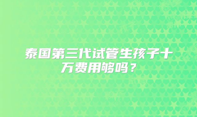 泰国第三代试管生孩子十万费用够吗？