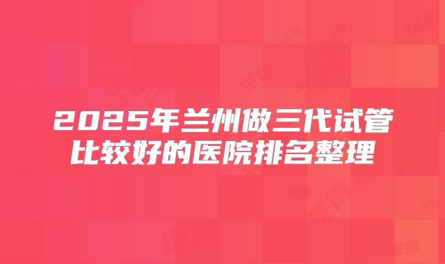 2025年兰州做三代试管比较好的医院排名整理