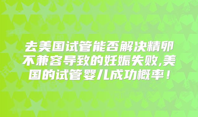 去美国试管能否解决精卵不兼容导致的妊娠失败,美国的试管婴儿成功概率！