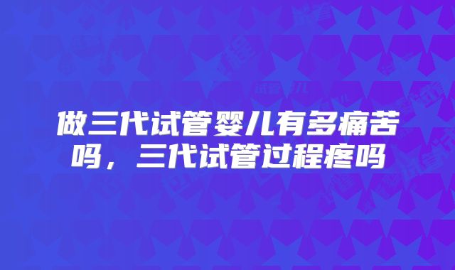 做三代试管婴儿有多痛苦吗，三代试管过程疼吗