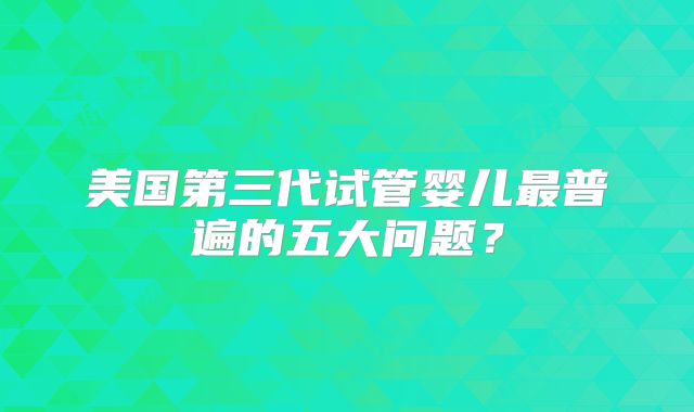 美国第三代试管婴儿最普遍的五大问题？