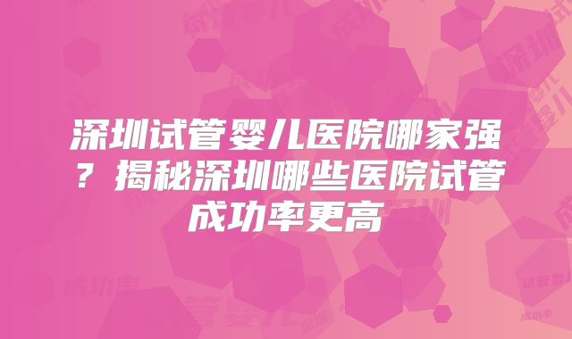深圳试管婴儿医院哪家强?揭秘深圳哪些医院试管成功率更高