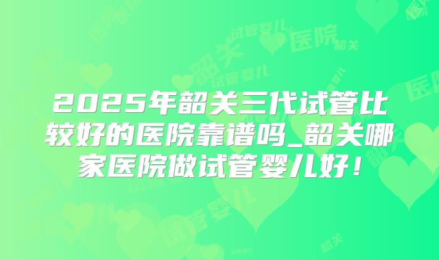 2025年韶关三代试管比较好的医院靠谱吗_韶关哪家医院做试管婴儿好！