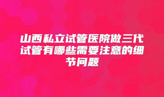 山西私立试管医院做三代试管有哪些需要注意的细节问题