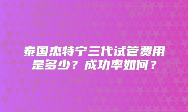 泰国杰特宁三代试管费用是多少？成功率如何？