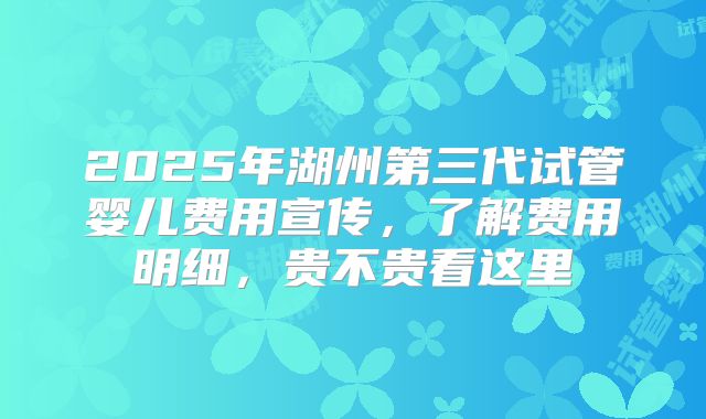 2025年湖州第三代试管婴儿费用宣传，了解费用明细，贵不贵看这里