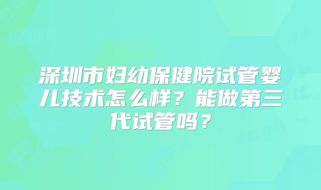 深圳市妇幼保健院试管婴儿技术怎么样？能做第三代试管吗？