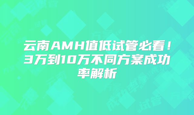 云南AMH值低试管必看！3万到10万不同方案成功率解析