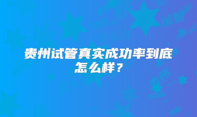 贵州试管真实成功率到底怎么样？