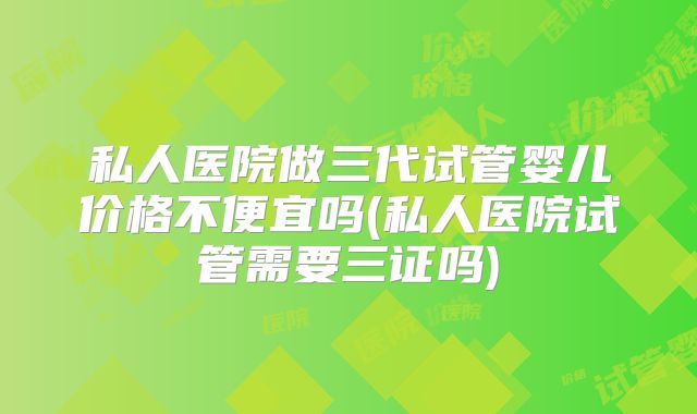 私人医院做三代试管婴儿价格不便宜吗(私人医院试管需要三证吗)