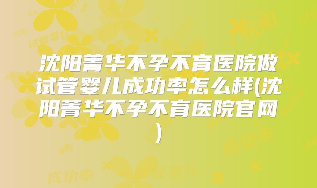 沈阳菁华不孕不育医院做试管婴儿成功率怎么样(沈阳菁华不孕不育医院官网)