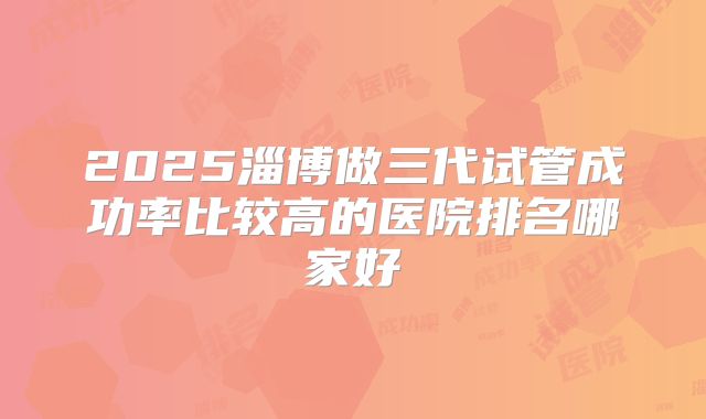 2025淄博做三代试管成功率比较高的医院排名哪家好