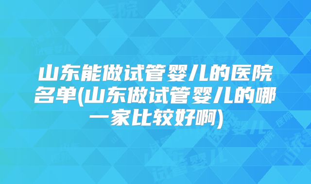 山东能做试管婴儿的医院名单(山东做试管婴儿的哪一家比较好啊)