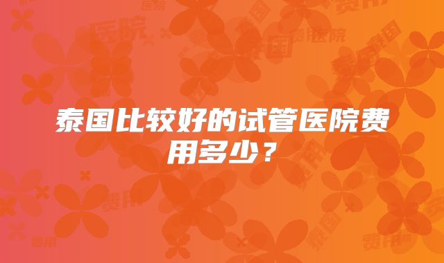 泰国比较好的试管医院费用多少?