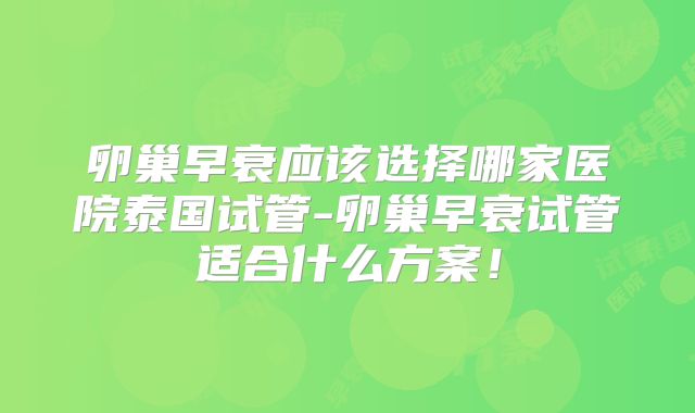 卵巢早衰应该选择哪家医院泰国试管-卵巢早衰试管适合什么方案！