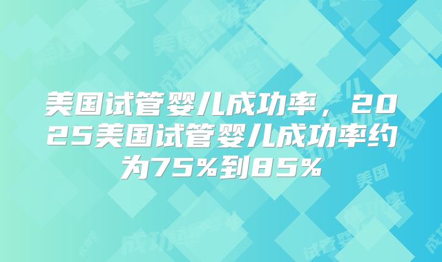 美国试管婴儿成功率，2025美国试管婴儿成功率约为75%到85%