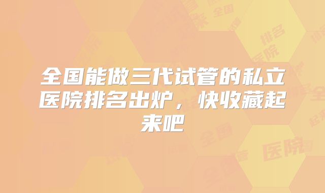 全国能做三代试管的私立医院排名出炉,快收藏起来吧