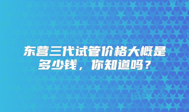 东营三代试管价格大概是多少钱，你知道吗？