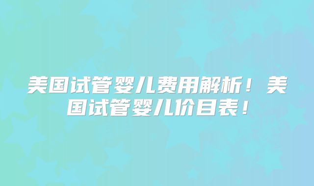 美国试管婴儿费用解析！美国试管婴儿价目表！