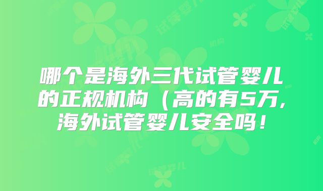 哪个是海外三代试管婴儿的正规机构（高的有5万,海外试管婴儿安全吗！