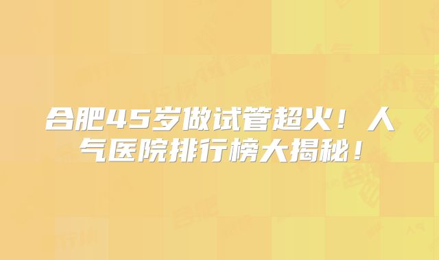 合肥45岁做试管超火！人气医院排行榜大揭秘！