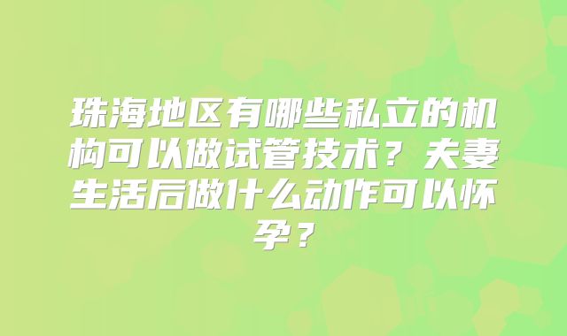 珠海地区有哪些私立的机构可以做试管技术?夫妻生活后做什么动作可以怀孕?