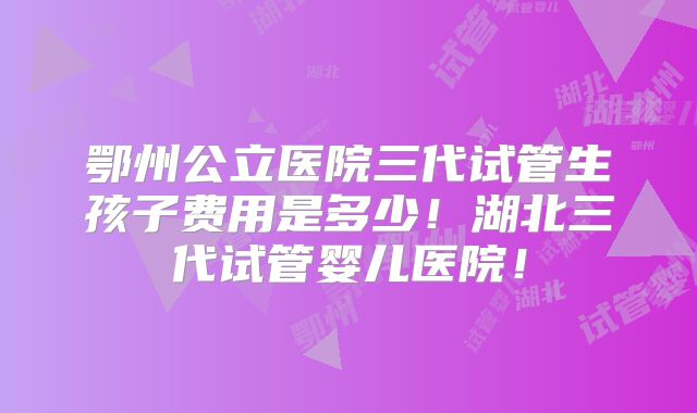 鄂州公立医院三代试管生孩子费用是多少！湖北三代试管婴儿医院！