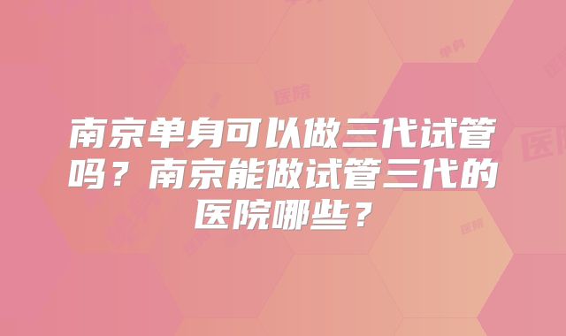 南京单身可以做三代试管吗？南京能做试管三代的医院哪些？