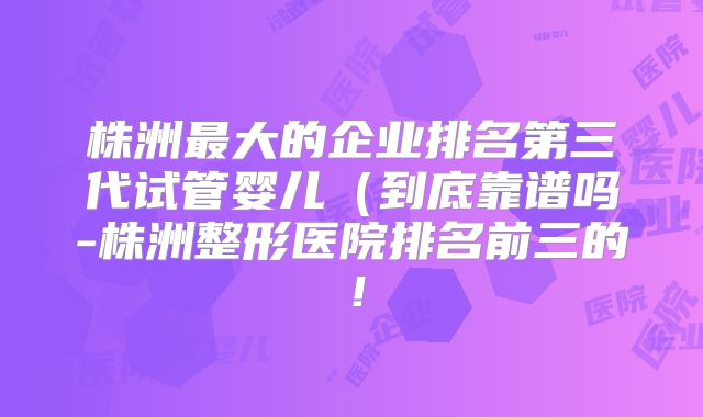 株洲最大的企业排名第三代试管婴儿（到底靠谱吗-株洲整形医院排名前三的！