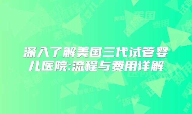 深入了解美国三代试管婴儿医院:流程与费用详解