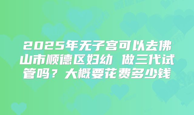 2025年无子宫可以去佛山市顺德区妇幼 做三代试管吗？大概要花费多少钱