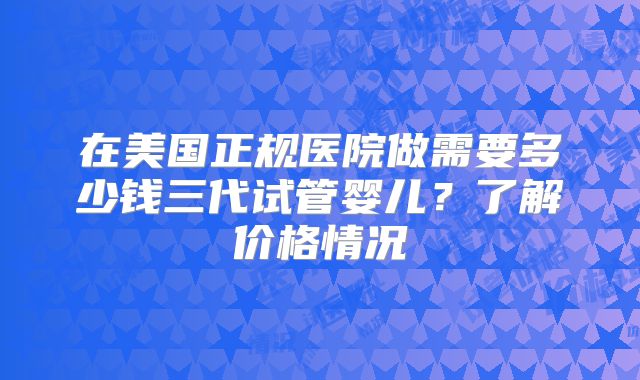 在美国正规医院做需要多少钱三代试管婴儿?了解价格情况
