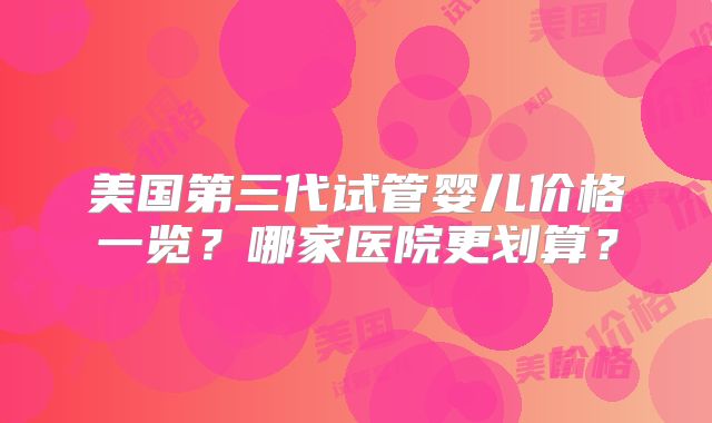 美国第三代试管婴儿价格一览?哪家医院更划算?