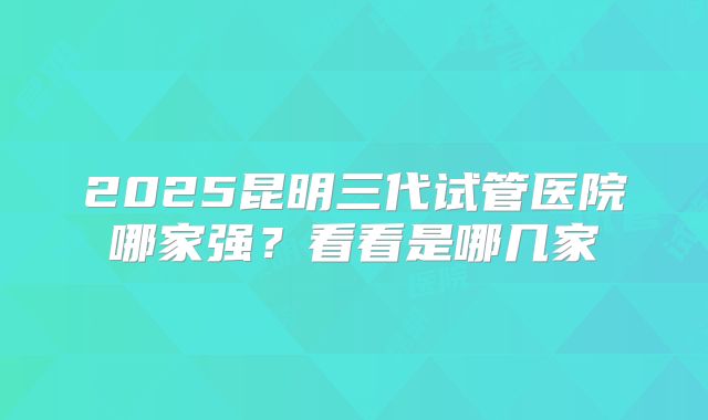 2025昆明三代试管医院哪家强？看看是哪几家