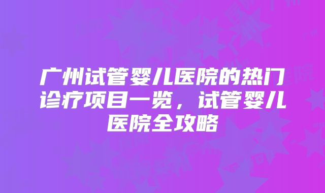广州试管婴儿医院的热门诊疗项目一览，试管婴儿医院全攻略