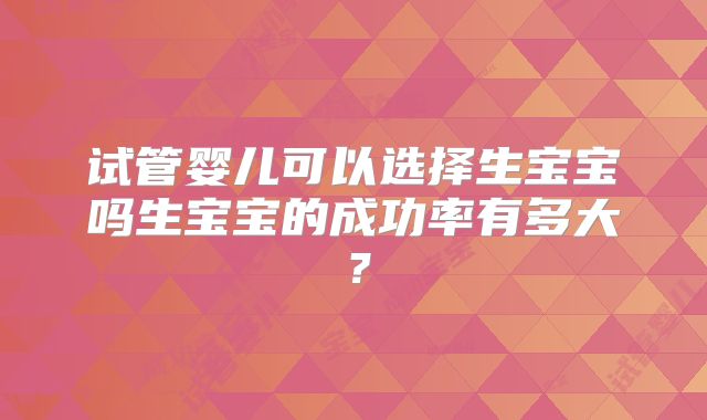 试管婴儿可以选择生宝宝吗生宝宝的成功率有多大？