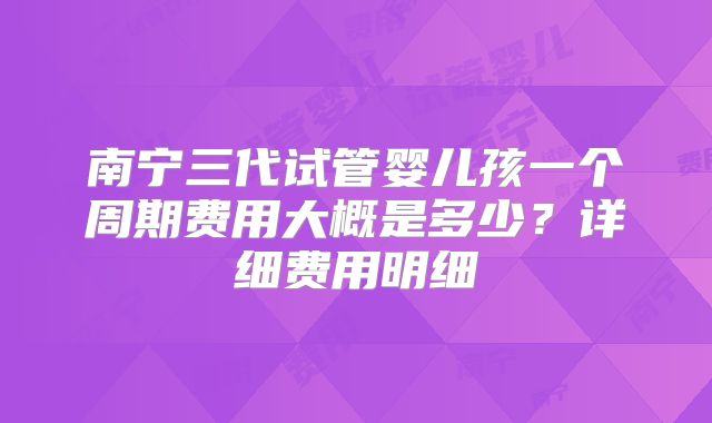 南宁三代试管婴儿孩一个周期费用大概是多少？详细费用明细