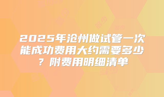 2025年沧州做试管一次能成功费用大约需要多少？附费用明细清单