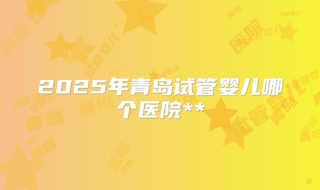 2025年青岛试管婴儿哪个医院**