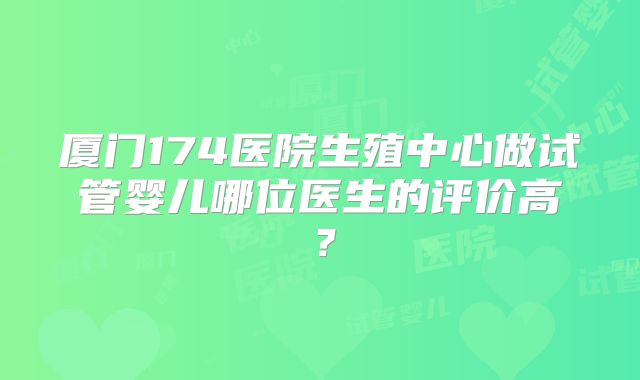 厦门174医院生殖中心做试管婴儿哪位医生的评价高？