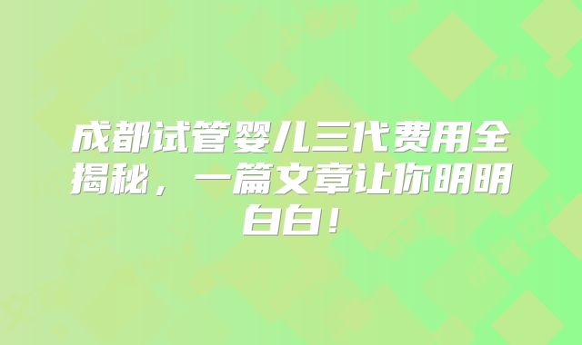 成都试管婴儿三代费用全揭秘，一篇文章让你明明白白！