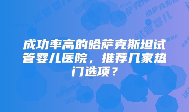 成功率高的哈萨克斯坦试管婴儿医院，推荐几家热门选项？